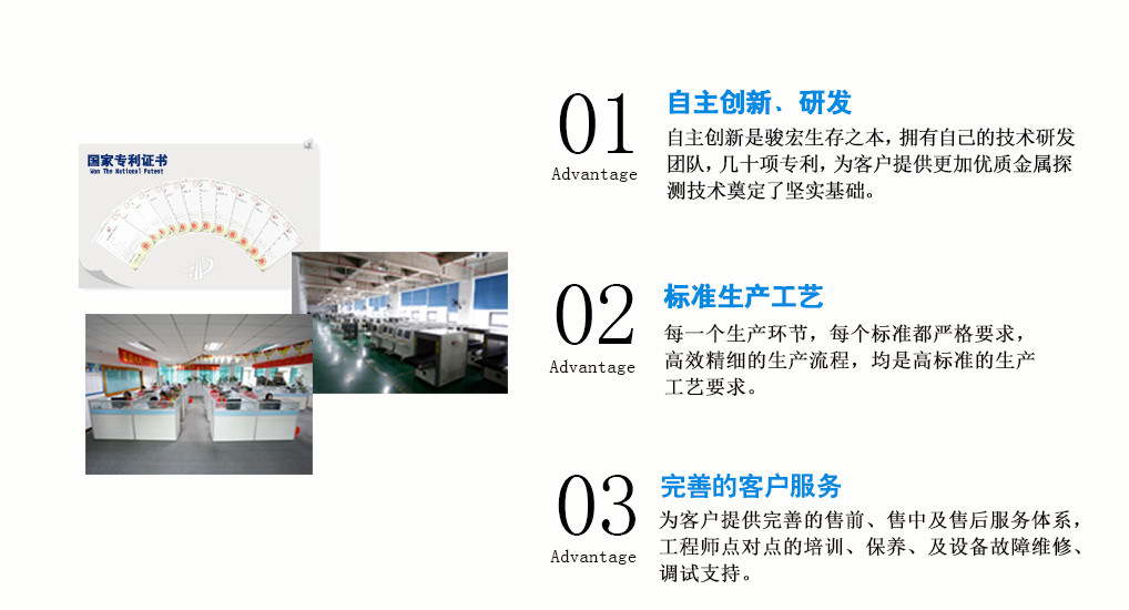 01 自主創(chuàng)新、研發(fā) 自主創(chuàng)新是駿宏生存之本，擁有自己的技術(shù)研發(fā)團(tuán)隊(duì)，幾十項(xiàng)專(zhuān)利，為客戶(hù)提供更加優(yōu)質(zhì)金屬探  測(cè)技術(shù)奠定了堅(jiān)實(shí)基礎(chǔ)。  02 標(biāo)準(zhǔn)生產(chǎn)工藝 每一個(gè)生產(chǎn)環(huán)節(jié)，每個(gè)標(biāo)準(zhǔn)都極其嚴(yán)格，高效精細(xì)的生產(chǎn)流程，均是高標(biāo)準(zhǔn)的生產(chǎn)工藝要求。  03 完善的客戶(hù)服務(wù) 為客戶(hù)提供完善的售前、售中及售后服務(wù)體系，工程師點(diǎn)對(duì)點(diǎn)的培訓(xùn)、保養(yǎng)、及設(shè)備故障維修、  調(diào)試支持。